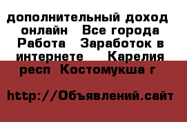 дополнительный доход  онлайн - Все города Работа » Заработок в интернете   . Карелия респ.,Костомукша г.